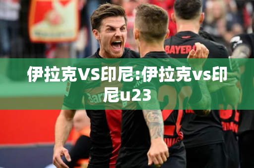 伊拉克VS印尼:伊拉克vs印尼u23