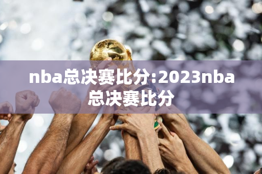 nba总决赛比分:2023nba总决赛比分