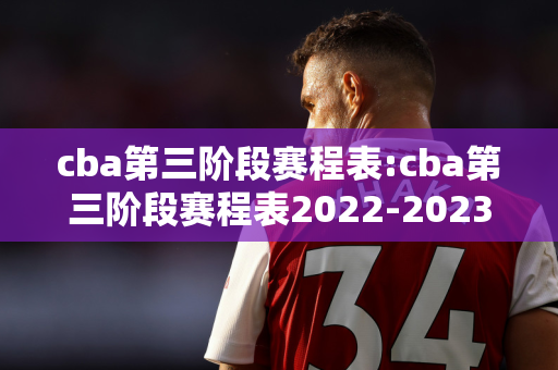 cba第三阶段赛程表:cba第三阶段赛程表2022-2023