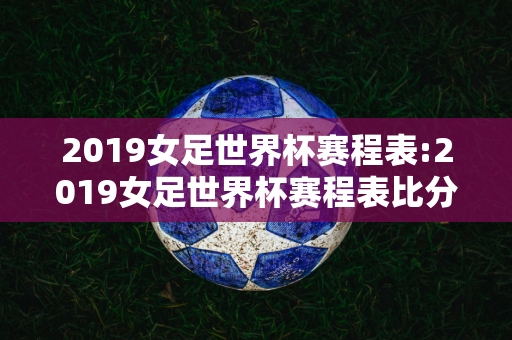 2019女足世界杯赛程表:2019女足世界杯赛程表比分