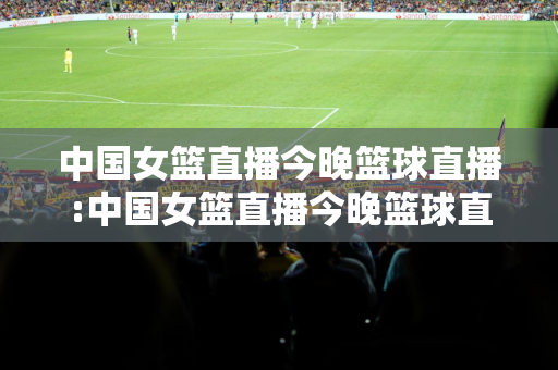 中国女篮直播今晚篮球直播:中国女篮直播今晚篮球直播,CCTV5加直播