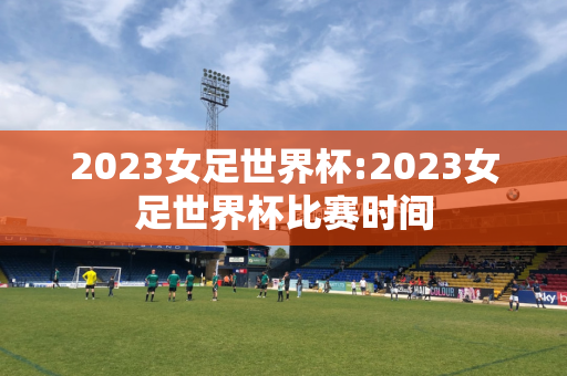 2023女足世界杯:2023女足世界杯比赛时间