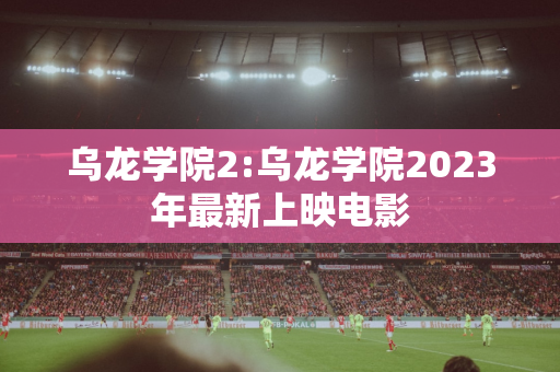 乌龙学院2:乌龙学院2023年最新上映电影