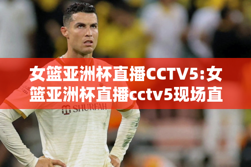 女篮亚洲杯直播CCTV5:女篮亚洲杯直播cctv5现场直播