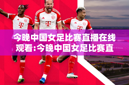 今晚中国女足比赛直播在线观看:今晚中国女足比赛直播在线观看视频
