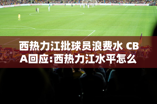 西热力江批球员浪费水 CBA回应:西热力江水平怎么样