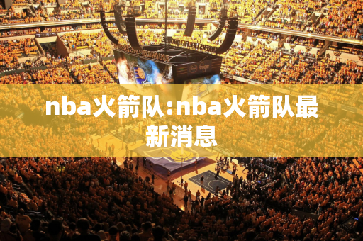 nba火箭队:nba火箭队最新消息