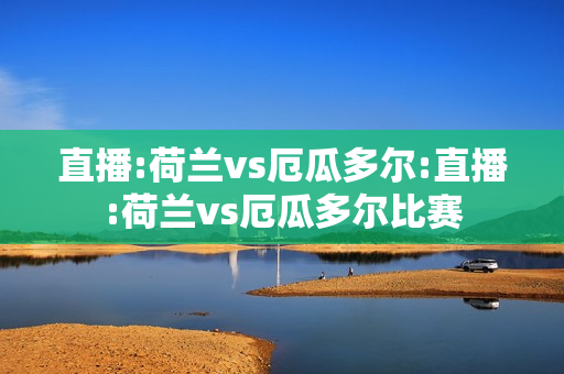 直播:荷兰vs厄瓜多尔:直播:荷兰vs厄瓜多尔比赛