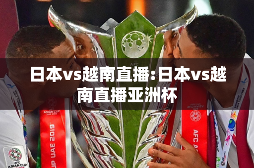 日本vs越南直播:日本vs越南直播亚洲杯