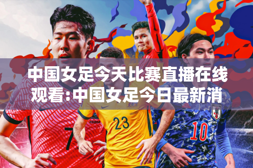 中国女足今天比赛直播在线观看:中国女足今日最新消息