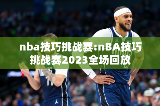 nba技巧挑战赛:nBA技巧挑战赛2023全场回放