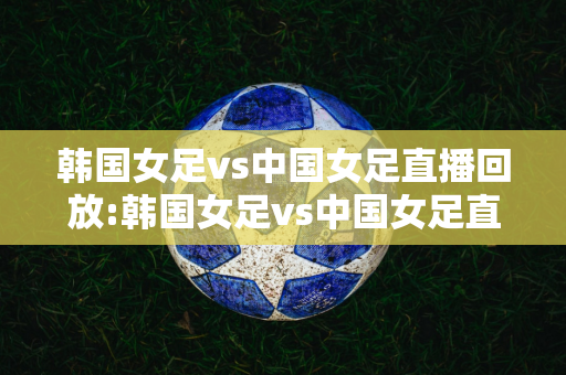 韩国女足vs中国女足直播回放:韩国女足vs中国女足直播回放在线观看