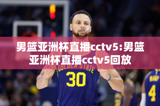 男篮亚洲杯直播cctv5:男篮亚洲杯直播cctv5回放