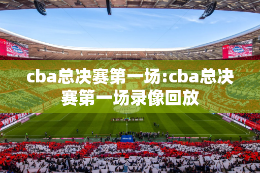 cba总决赛第一场:cba总决赛第一场录像回放