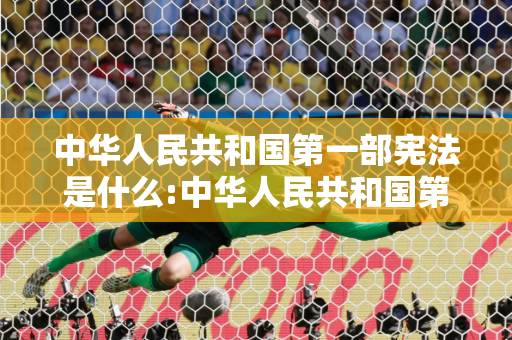 中华人民共和国第一部宪法是什么:中华人民共和国第一部宪法是什么时候