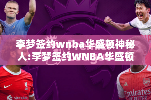 李梦签约wnba华盛顿神秘人:李梦签约WNBA华盛顿神秘人年薪