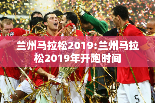 兰州马拉松2019:兰州马拉松2019年开跑时间