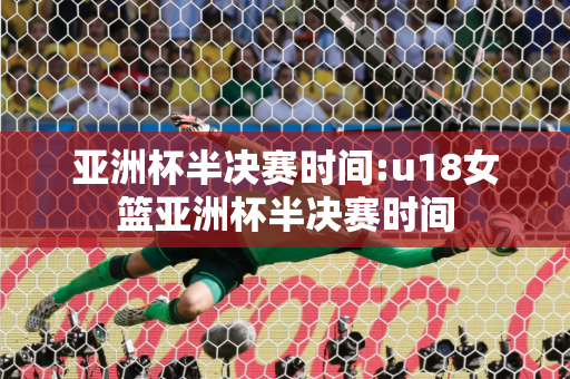 亚洲杯半决赛时间:u18女篮亚洲杯半决赛时间