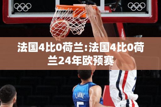 法国4比0荷兰:法国4比0荷兰24年欧预赛