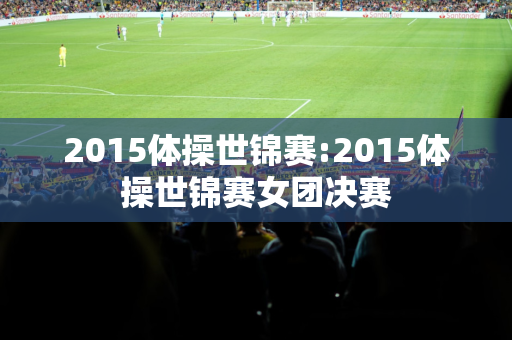 2015体操世锦赛:2015体操世锦赛女团决赛