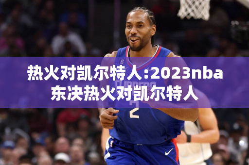 热火对凯尔特人:2023nba东决热火对凯尔特人