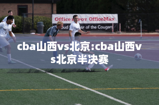 cba山西vs北京:cba山西vs北京半决赛