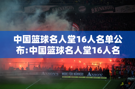 中国篮球名人堂16人名单公布:中国篮球名人堂16人名单公布时间