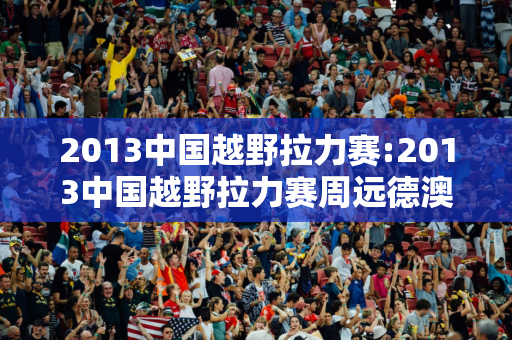 2013中国越野拉力赛:2013中国越野拉力赛周远德澳洲萨法里越野拉力赛