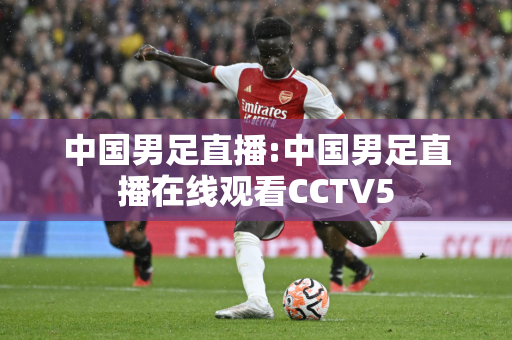 中国男足直播:中国男足直播在线观看CCTV5
