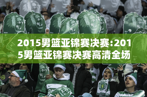 2015男篮亚锦赛决赛:2015男篮亚锦赛决赛高清全场回放