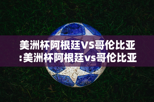 美洲杯阿根廷VS哥伦比亚:美洲杯阿根廷vs哥伦比亚回放