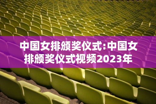 中国女排颁奖仪式:中国女排颁奖仪式视频2023年