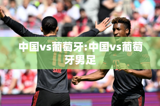 中国vs葡萄牙:中国vs葡萄牙男足