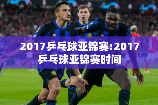 2017乒乓球亚锦赛:2017乒乓球亚锦赛时间