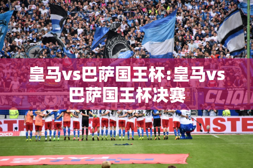 皇马vs巴萨国王杯:皇马vs巴萨国王杯决赛