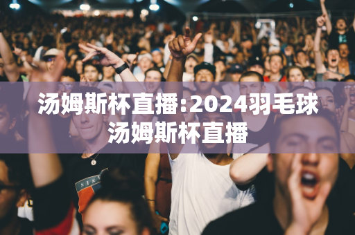 汤姆斯杯直播:2024羽毛球汤姆斯杯直播