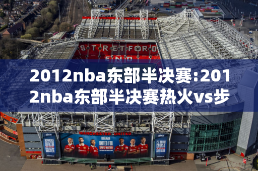 2012nba东部半决赛:2012nba东部半决赛热火vs步行者