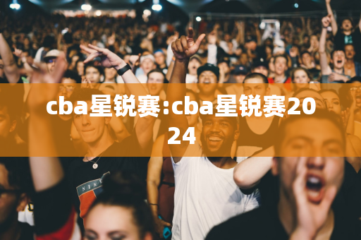 cba星锐赛:cba星锐赛2024