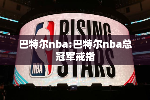 巴特尔nba:巴特尔nba总冠军戒指