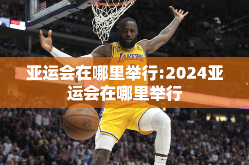 亚运会在哪里举行:2024亚运会在哪里举行