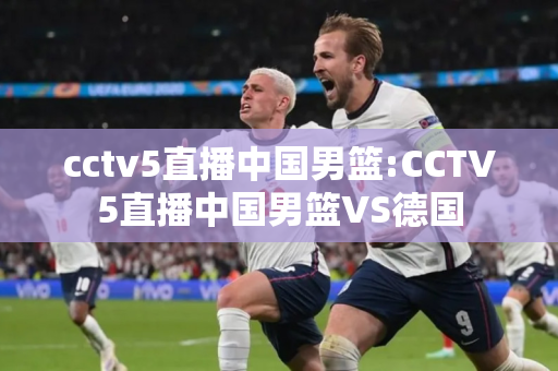 cctv5直播中国男篮:CCTV5直播中国男篮VS德国