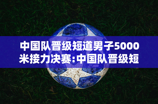 中国队晋级短道男子5000米接力决赛:中国队晋级短道男子5000米接力决赛!