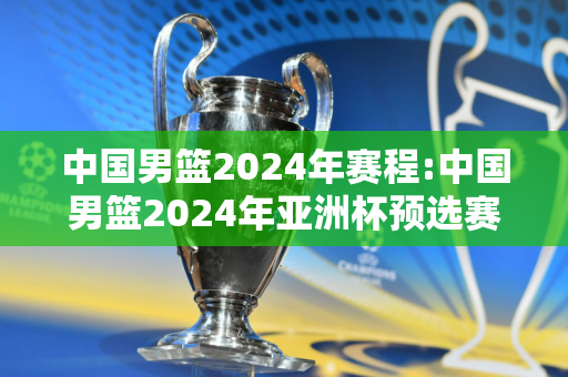 中国男篮2024年赛程:中国男篮2024年亚洲杯预选赛赛程