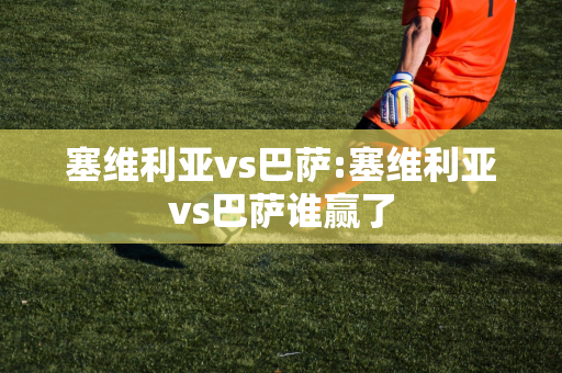 塞维利亚vs巴萨:塞维利亚vs巴萨谁赢了