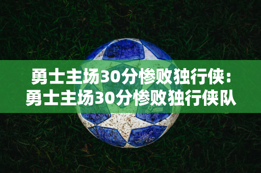 勇士主场30分惨败独行侠:勇士主场30分惨败独行侠队