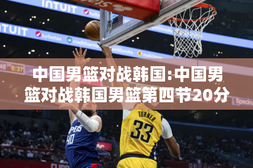 中国男篮对战韩国:中国男篮对战韩国男篮第四节20分逆转