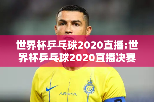 世界杯乒乓球2020直播:世界杯乒乓球2020直播决赛时间