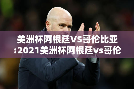 美洲杯阿根廷VS哥伦比亚:2021美洲杯阿根廷vs哥伦比亚