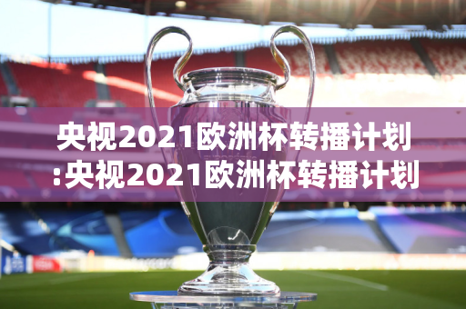 央视2021欧洲杯转播计划:央视2021欧洲杯转播计划视频