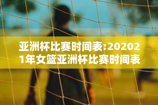 亚洲杯比赛时间表:202021年女篮亚洲杯比赛时间表